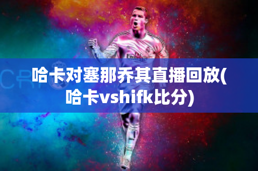 哈卡对塞那乔其直播回放(哈卡vshifk比分)