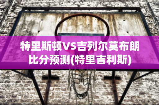 特里斯顿VS吉列尔莫布朗比分预测(特里吉利斯)