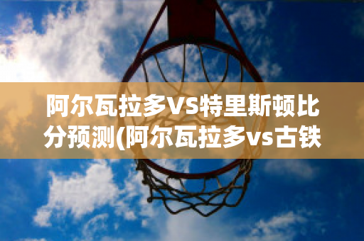 阿尔瓦拉多VS特里斯顿比分预测(阿尔瓦拉多vs古铁雷斯)