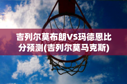 吉列尔莫布朗VS玛德恩比分预测(吉列尔莫马克斯)