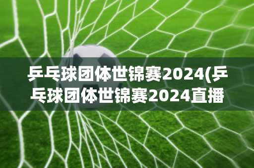 乒乓球团体世锦赛2024(乒乓球团体世锦赛2024直播视频)