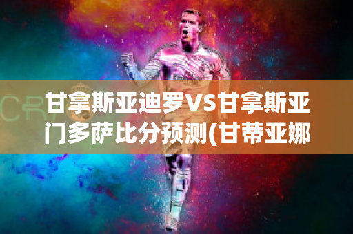 甘拿斯亚迪罗VS甘拿斯亚门多萨比分预测(甘蒂亚娜)