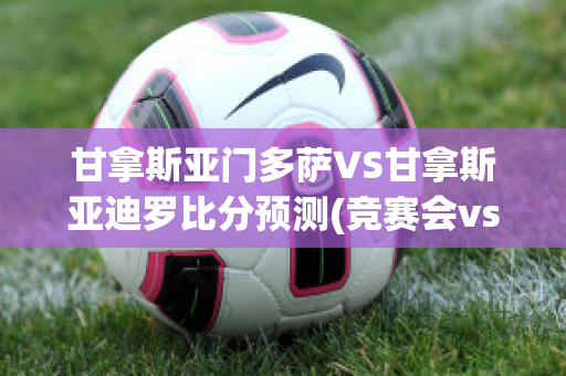 甘拿斯亚门多萨VS甘拿斯亚迪罗比分预测(竞赛会vs甘拿斯亚)