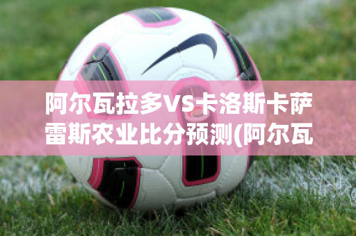 阿尔瓦拉多VS卡洛斯卡萨雷斯农业比分预测(阿尔瓦拉多vs里奥夸尔托)