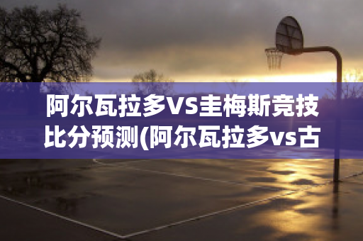 阿尔瓦拉多VS圭梅斯竞技比分预测(阿尔瓦拉多vs古铁雷斯)