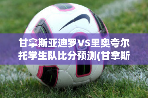 甘拿斯亚迪罗VS里奥夸尔托学生队比分预测(甘拿斯亚门多萨)