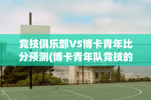 竞技俱乐部VS博卡青年比分预测(博卡青年队竞技的比分预测)