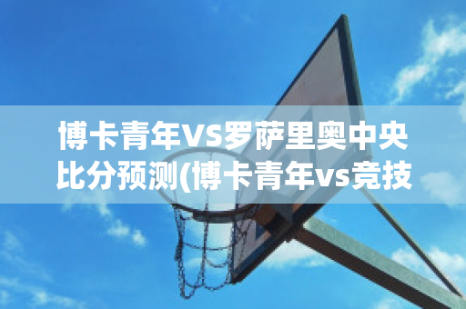 博卡青年VS罗萨里奥中央比分预测(博卡青年vs竞技俱乐部预测)