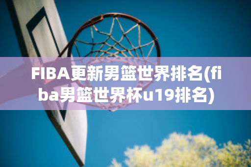 FIBA更新男篮世界排名(fiba男篮世界杯u19排名)