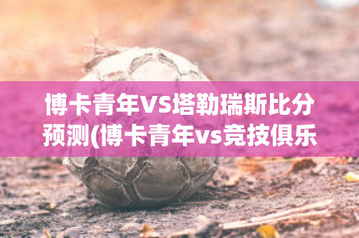 博卡青年VS塔勒瑞斯比分预测(博卡青年vs竞技俱乐部预测)