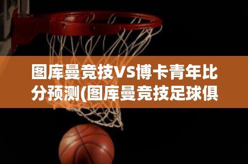 图库曼竞技VS博卡青年比分预测(图库曼竞技足球俱乐部)