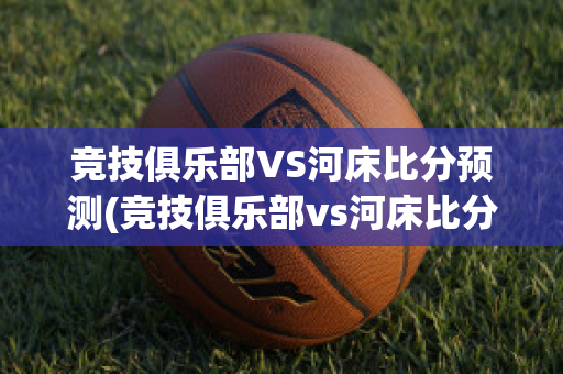 竞技俱乐部VS河床比分预测(竞技俱乐部vs河床比分预测最新)