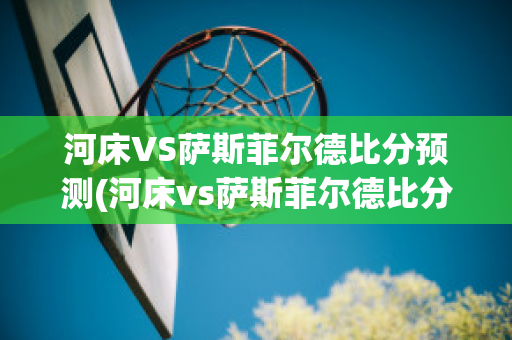 河床VS萨斯菲尔德比分预测(河床vs萨斯菲尔德比分预测)