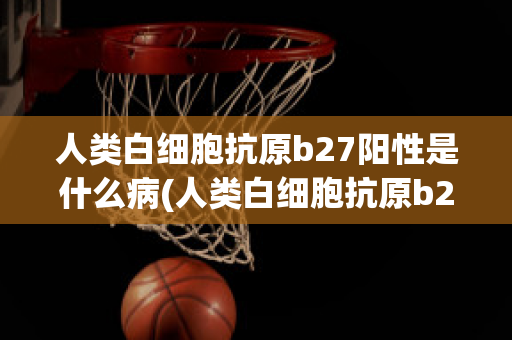 人类白细胞抗原b27阳性是什么病(人类白细胞抗原b27是检查什么病)