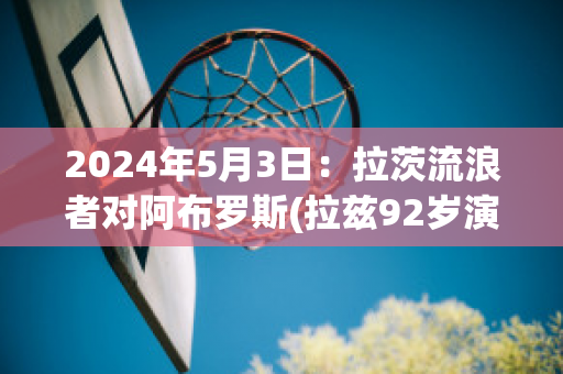 2024年5月3日：拉茨流浪者对阿布罗斯(拉兹92岁演唱流浪者)