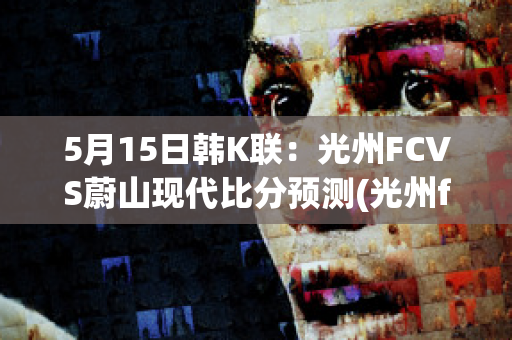 5月15日韩K联：光州FCVS蔚山现代比分预测(光州fc vs蔚山现代)