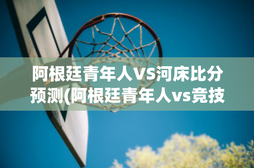 阿根廷青年人VS河床比分预测(阿根廷青年人vs竞技)