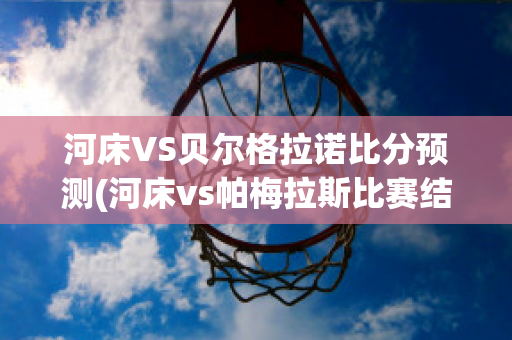 河床VS贝尔格拉诺比分预测(河床vs帕梅拉斯比赛结果)