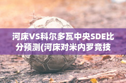 河床VS科尔多瓦中央SDE比分预测(河床对米内罗竞技比分预测)