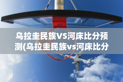 乌拉圭民族VS河床比分预测(乌拉圭民族vs河床比分预测最新)