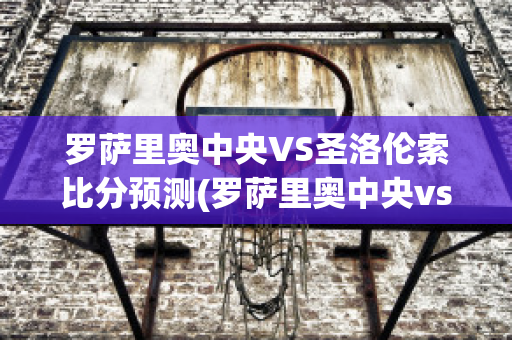 罗萨里奥中央VS圣洛伦索比分预测(罗萨里奥中央vs阿尔多斯维)