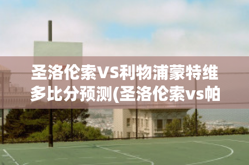 圣洛伦索VS利物浦蒙特维多比分预测(圣洛伦索vs帕特罗纳图)