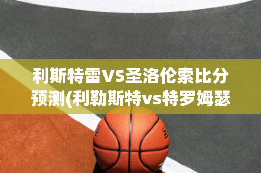 利斯特雷VS圣洛伦索比分预测(利勒斯特vs特罗姆瑟直播)