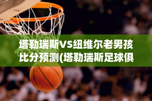 塔勒瑞斯VS纽维尔老男孩比分预测(塔勒瑞斯足球俱乐部)