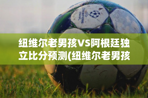 纽维尔老男孩VS阿根廷独立比分预测(纽维尔老男孩vs图库曼竞技)