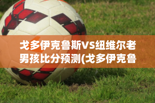 戈多伊克鲁斯VS纽维尔老男孩比分预测(戈多伊克鲁兹足球俱乐部)