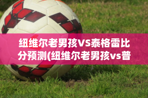 纽维尔老男孩VS泰格雷比分预测(纽维尔老男孩vs普拉腾斯)