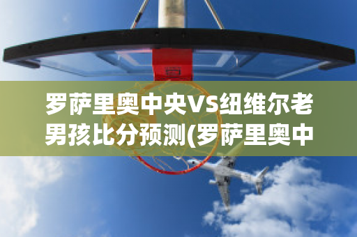 罗萨里奥中央VS纽维尔老男孩比分预测(罗萨里奥中央vs阿尔多斯维)