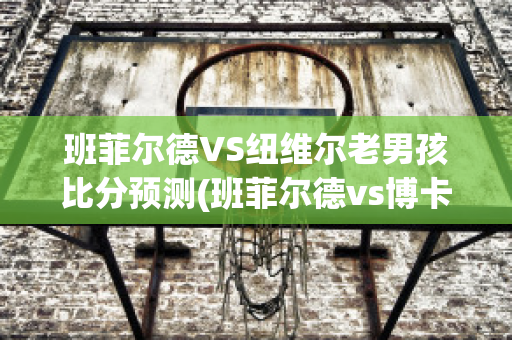 班菲尔德VS纽维尔老男孩比分预测(班菲尔德vs博卡青年)