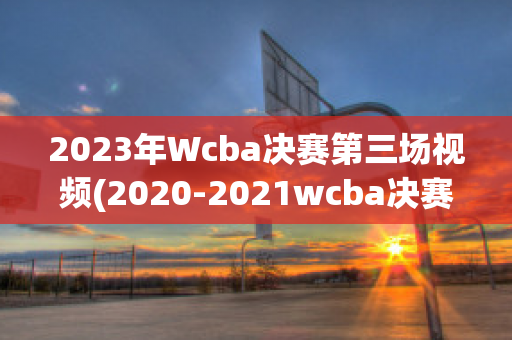 2023年Wcba决赛第三场视频(2020-2021wcba决赛)