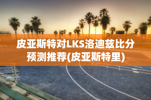 皮亚斯特对LKS洛迪兹比分预测推荐(皮亚斯特里)