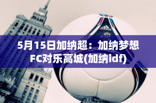 5月15日加纳超：加纳梦想FC对乐高城(加纳idf)