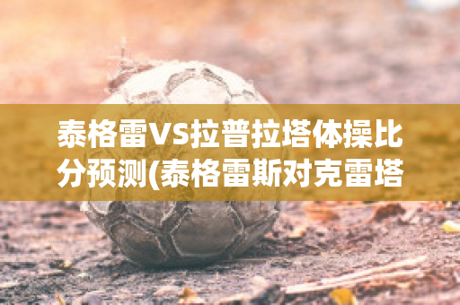 泰格雷VS拉普拉塔体操比分预测(泰格雷斯对克雷塔罗的比分预测)