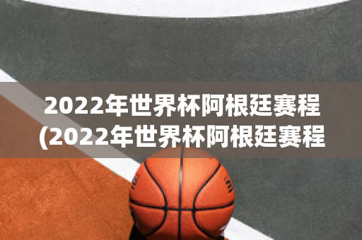 2022年世界杯阿根廷赛程(2022年世界杯阿根廷赛程时间)