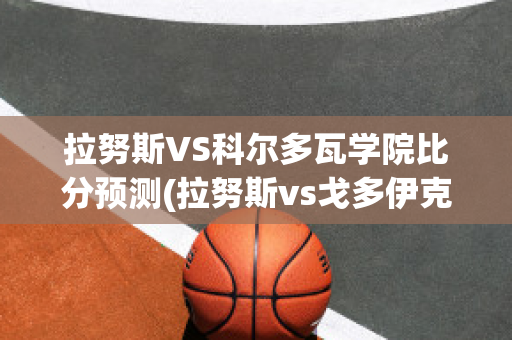 拉努斯VS科尔多瓦学院比分预测(拉努斯vs戈多伊克)