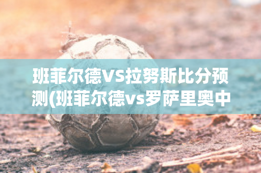 班菲尔德VS拉努斯比分预测(班菲尔德vs罗萨里奥中央)