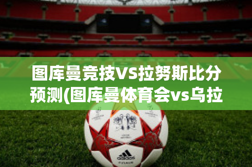 图库曼竞技VS拉努斯比分预测(图库曼体育会vs乌拉坎比赛结果)