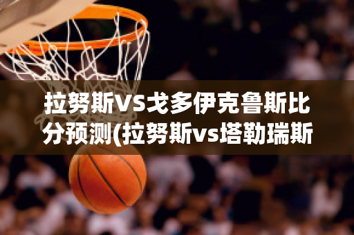 拉努斯VS戈多伊克鲁斯比分预测(拉努斯vs塔勒瑞斯)