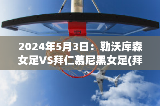 2024年5月3日：勒沃库森女足VS拜仁慕尼黑女足(拜仁慕尼黑4-2勒沃库森)