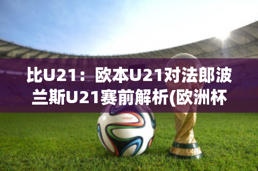 比U21：欧本U21对法郎波兰斯U21赛前解析(欧洲杯法国波兰)