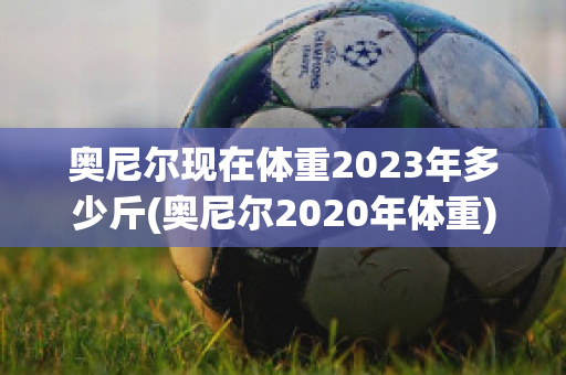 奥尼尔现在体重2023年多少斤(奥尼尔2020年体重)