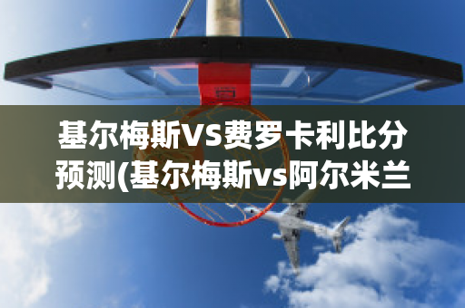 基尔梅斯VS费罗卡利比分预测(基尔梅斯vs阿尔米兰提布朗)