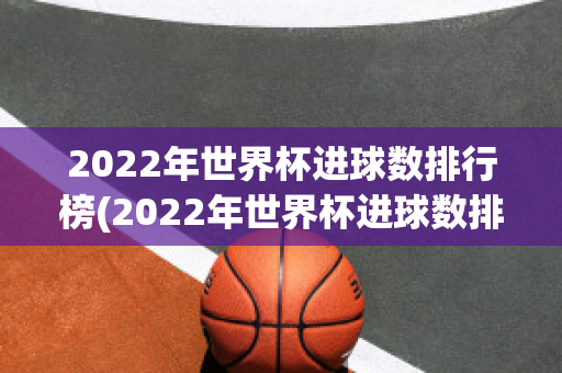 2022年世界杯进球数排行榜(2022年世界杯进球数排行榜)