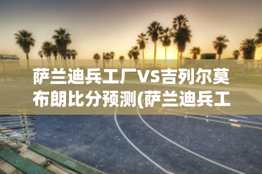 萨兰迪兵工厂VS吉列尔莫布朗比分预测(萨兰迪兵工厂vs水晶体育)