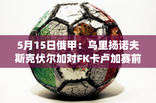 5月15日俄甲：乌里扬诺夫斯克伏尔加对FK卡卢加赛前解析(乌里扬诺夫斯克uaz-452)