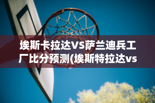 埃斯卡拉达VS萨兰迪兵工厂比分预测(埃斯特拉达vs冈萨雷斯)